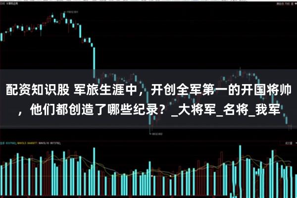 配资知识股 军旅生涯中，开创全军第一的开国将帅，他们都创造了哪些纪录？_大将军_名将_我军