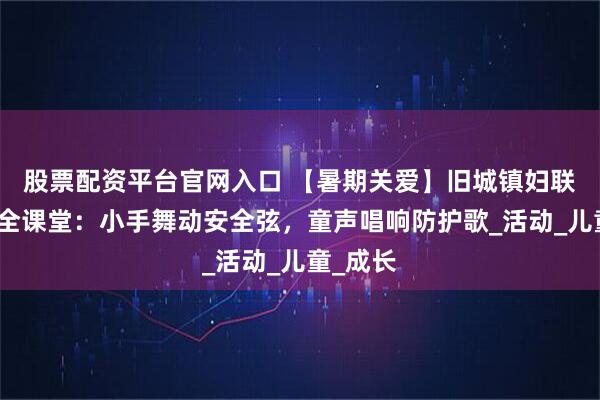 股票配资平台官网入口 【暑期关爱】旧城镇妇联暑期安全课堂：小手舞动安全弦，童声唱响防护歌_活动_儿童_成长