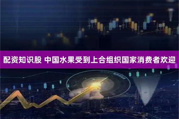 配资知识股 中国水果受到上合组织国家消费者欢迎